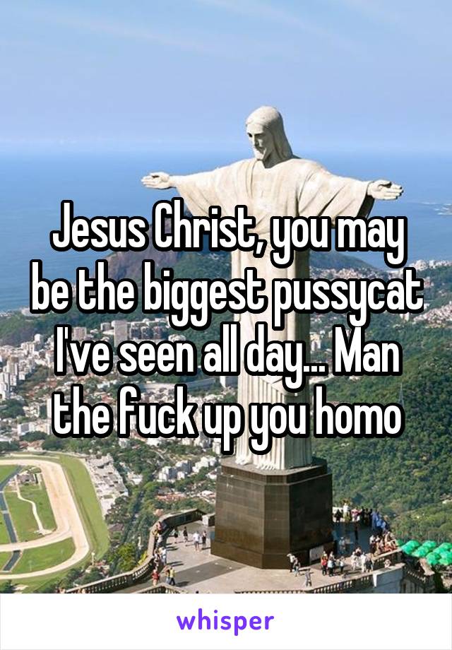 Jesus Christ, you may be the biggest pussycat I've seen all day... Man the fuck up you homo