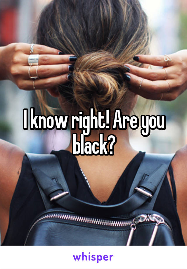 I know right! Are you black?