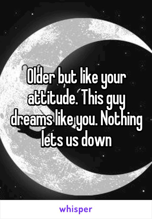 Older but like your attitude. This guy dreams like you. Nothing lets us down