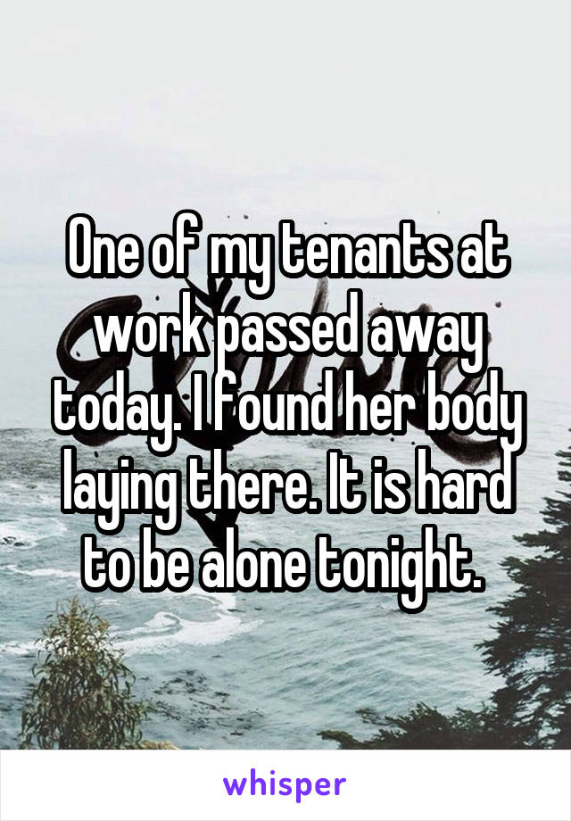 One of my tenants at work passed away today. I found her body laying there. It is hard to be alone tonight. 