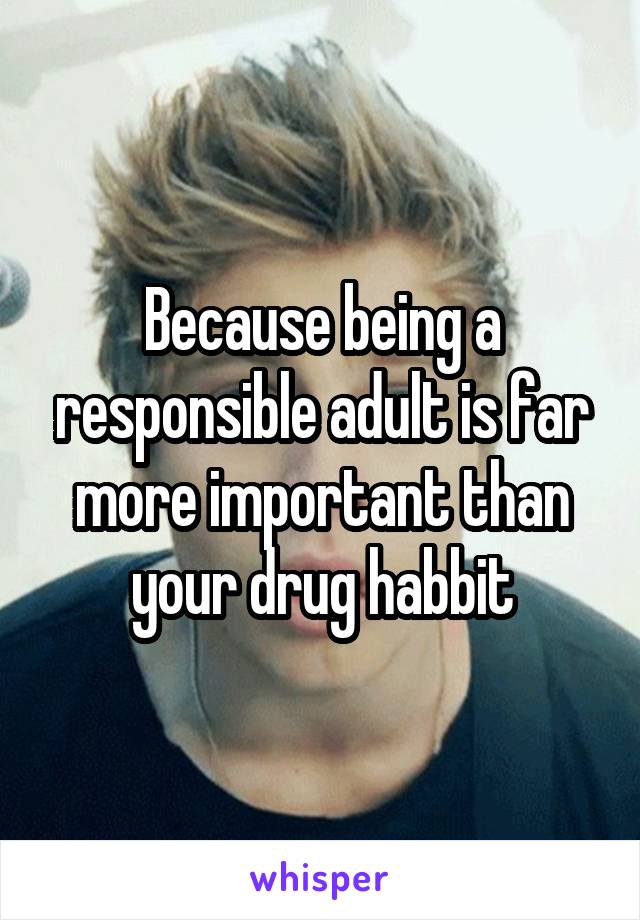 Because being a responsible adult is far more important than your drug habbit