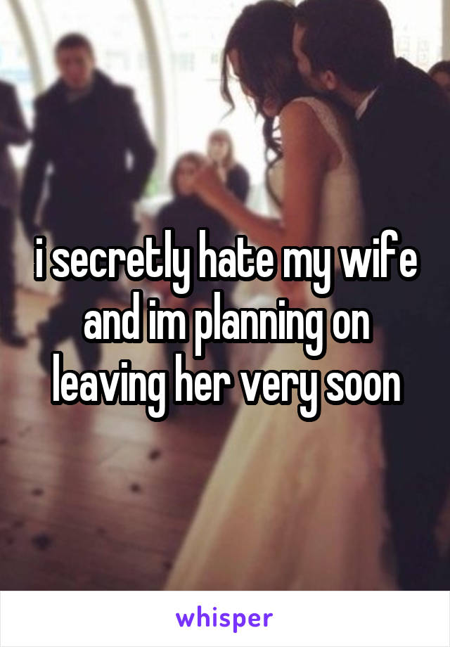 i secretly hate my wife and im planning on leaving her very soon