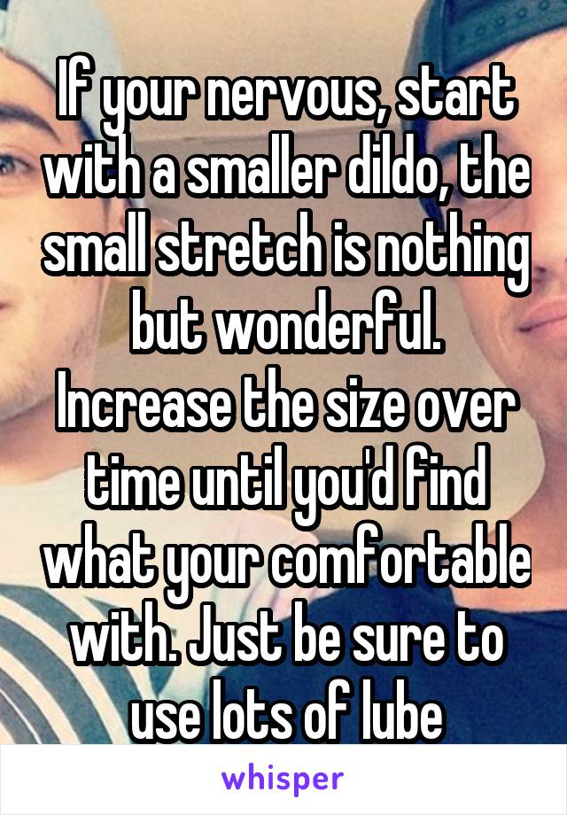 If your nervous, start with a smaller dildo, the small stretch is nothing but wonderful. Increase the size over time until you'd find what your comfortable with. Just be sure to use lots of lube