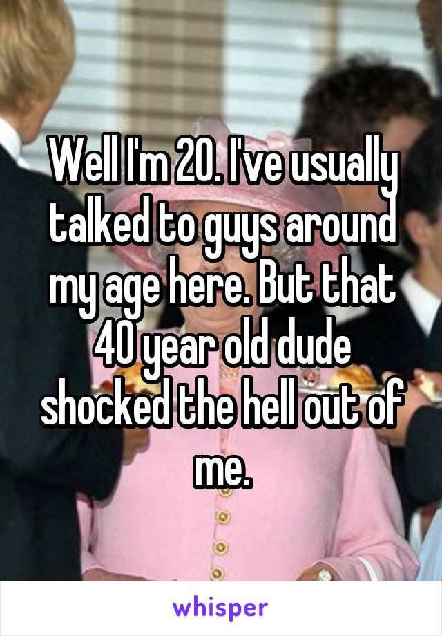 Well I'm 20. I've usually talked to guys around my age here. But that 40 year old dude shocked the hell out of me.