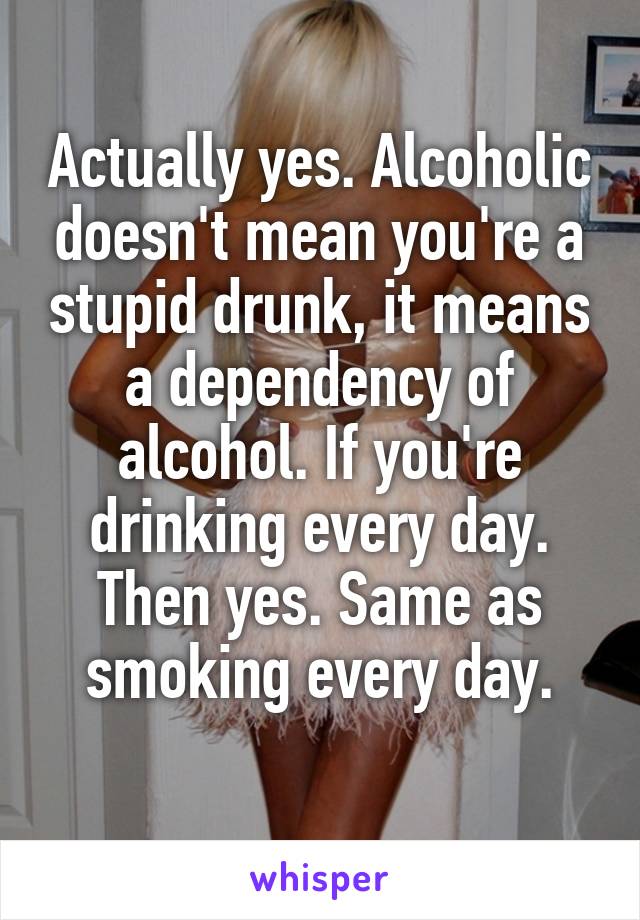 Actually yes. Alcoholic doesn't mean you're a stupid drunk, it means a dependency of alcohol. If you're drinking every day. Then yes. Same as smoking every day.
