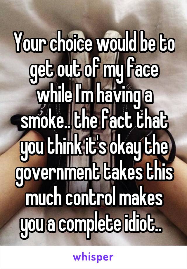 Your choice would be to get out of my face while I'm having a smoke.. the fact that you think it's okay the government takes this much control makes you a complete idiot..  