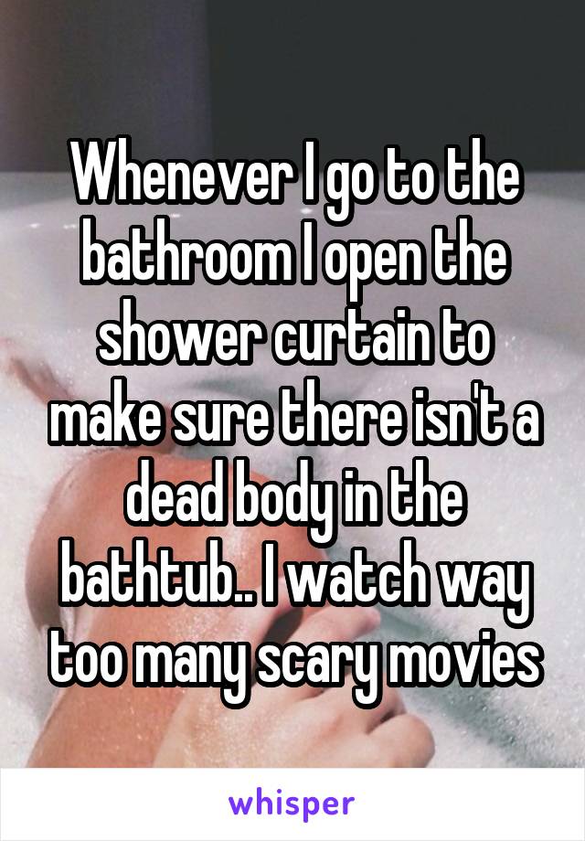 Whenever I go to the bathroom I open the shower curtain to make sure there isn't a dead body in the bathtub.. I watch way too many scary movies