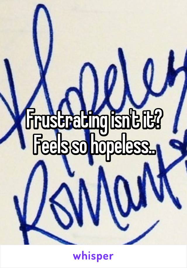 Frustrating isn't it? Feels so hopeless..