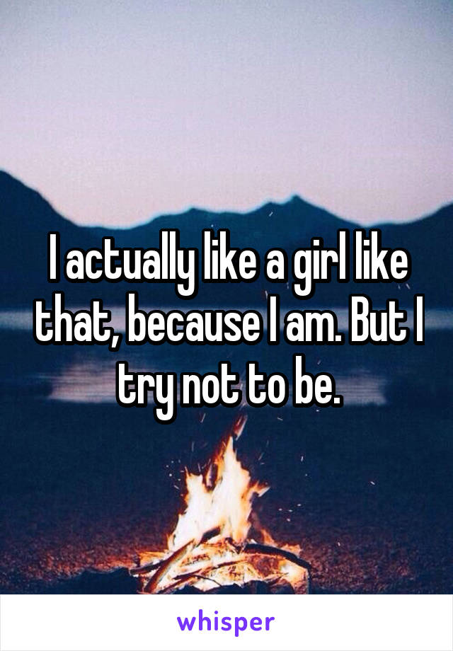 I actually like a girl like that, because I am. But I try not to be.