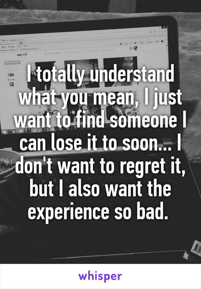 I totally understand what you mean, I just want to find someone I can lose it to soon... I don't want to regret it, but I also want the experience so bad. 