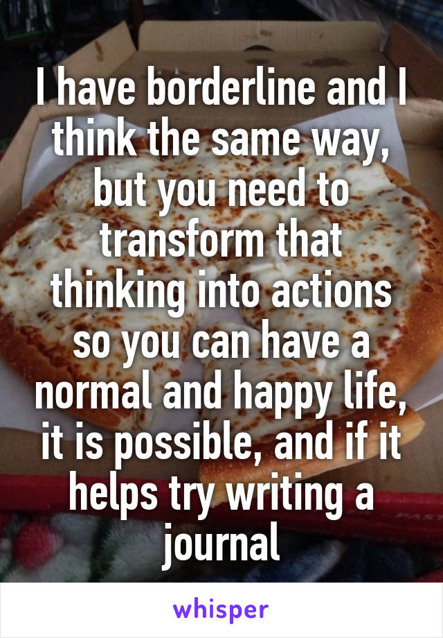 I have borderline and I think the same way, but you need to transform that thinking into actions so you can have a normal and happy life, it is possible, and if it helps try writing a journal