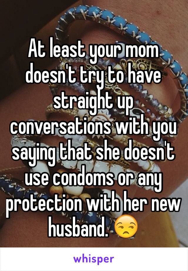 At least your mom doesn't try to have straight up conversations with you saying that she doesn't use condoms or any protection with her new husband. 😒