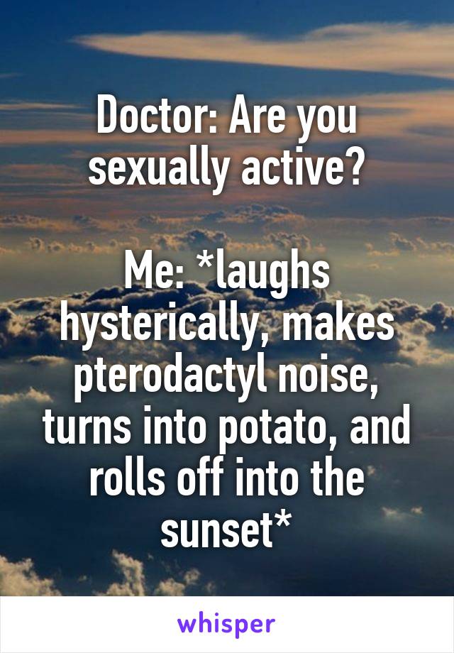 Doctor: Are you sexually active?

Me: *laughs hysterically, makes pterodactyl noise, turns into potato, and rolls off into the sunset*