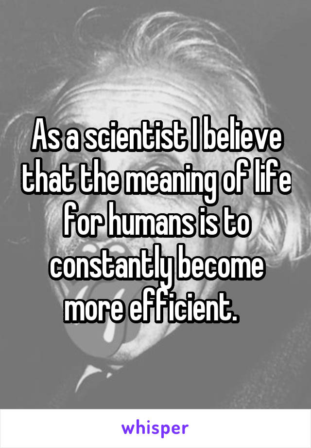 As a scientist I believe that the meaning of life for humans is to constantly become more efficient.  