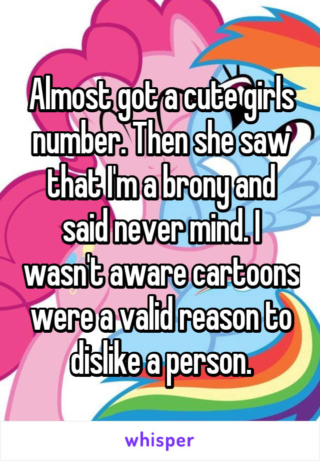 Almost got a cute girls number. Then she saw that I'm a brony and said never mind. I wasn't aware cartoons were a valid reason to dislike a person.