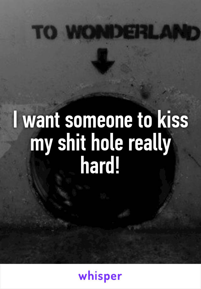 I want someone to kiss my shit hole really hard!