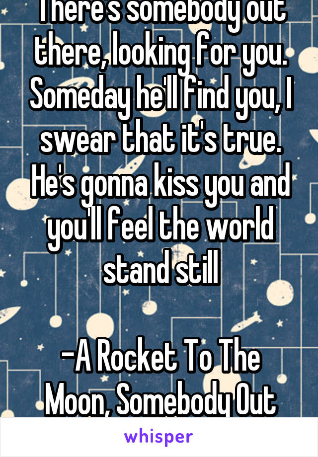 There's somebody out there, looking for you. Someday he'll find you, I swear that it's true. He's gonna kiss you and you'll feel the world stand still

-A Rocket To The Moon, Somebody Out There