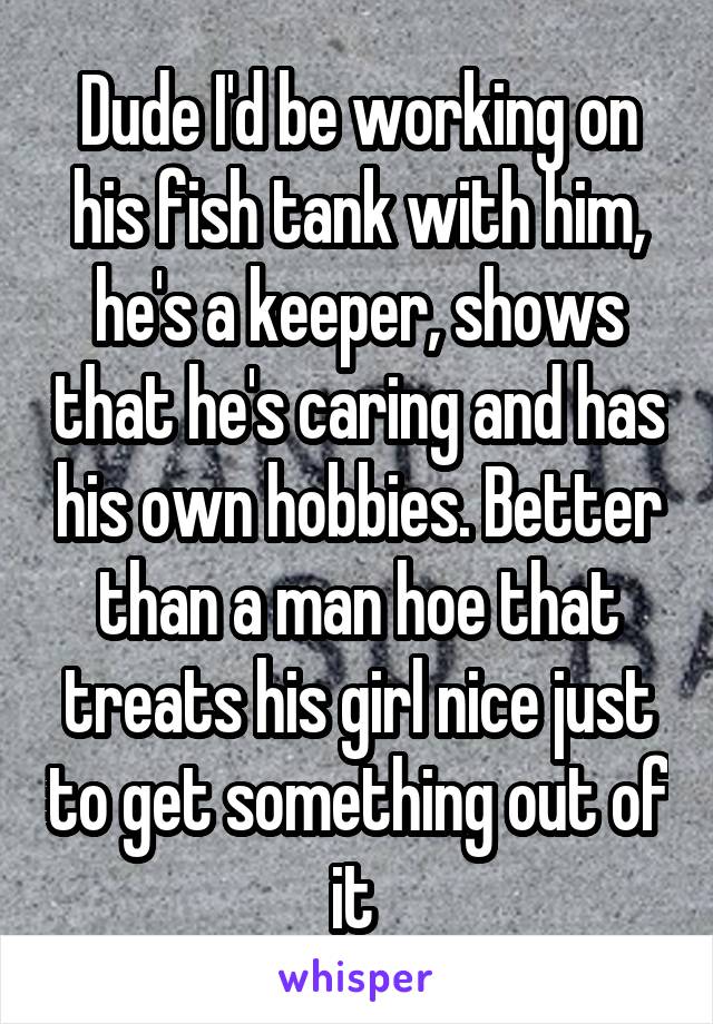 Dude I'd be working on his fish tank with him, he's a keeper, shows that he's caring and has his own hobbies. Better than a man hoe that treats his girl nice just to get something out of it 