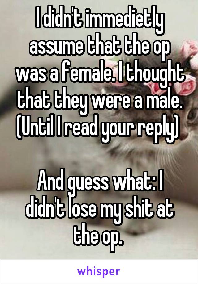 I didn't immedietly assume that the op was a female. I thought that they were a male. (Until I read your reply) 

And guess what: I didn't lose my shit at the op. 
