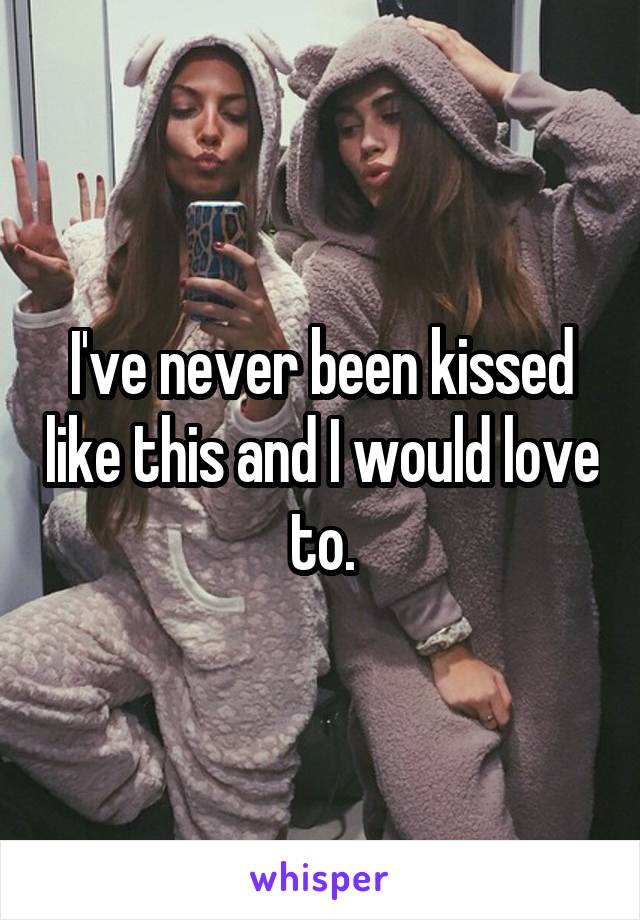 I've never been kissed like this and I would love to.