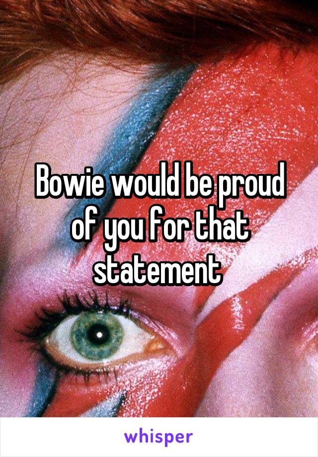 Bowie would be proud of you for that statement 