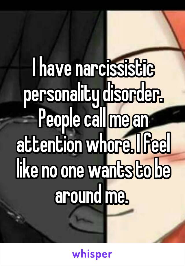 I have narcissistic personality disorder. People call me an attention whore. I feel like no one wants to be around me. 