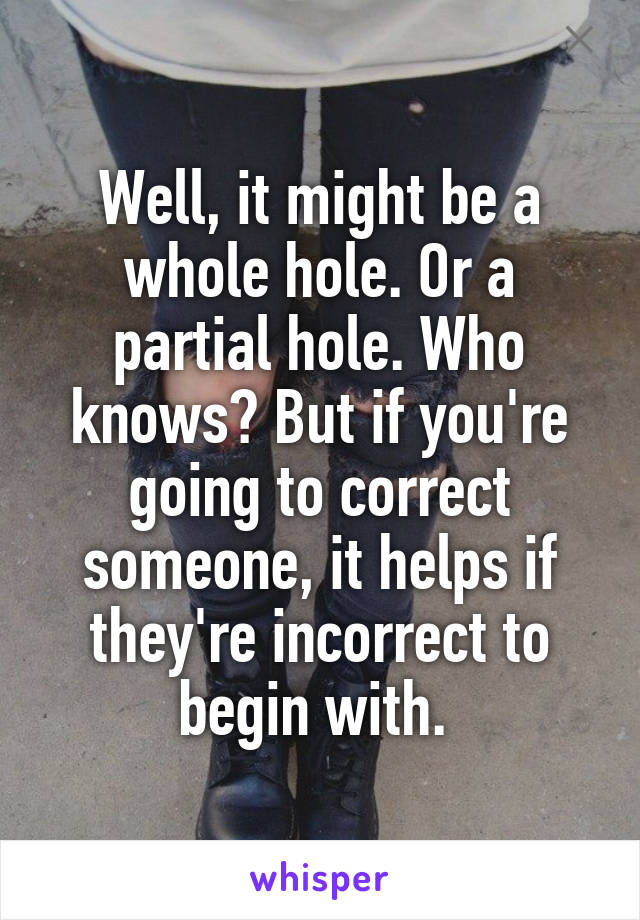 Well, it might be a whole hole. Or a partial hole. Who knows? But if you're going to correct someone, it helps if they're incorrect to begin with. 