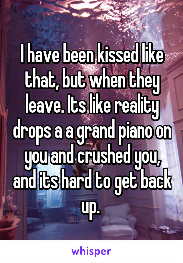 I have been kissed like that, but when they leave. Its like reality drops a a grand piano on you and crushed you, and its hard to get back up. 