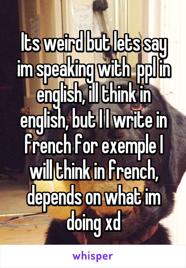 Its weird but lets say im speaking with  ppl in english, ill think in english, but I I write in french for exemple I will think in french, depends on what im doing xd