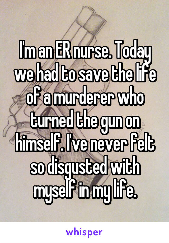 I'm an ER nurse. Today we had to save the life of a murderer who turned the gun on himself. I've never felt so disgusted with myself in my life.
