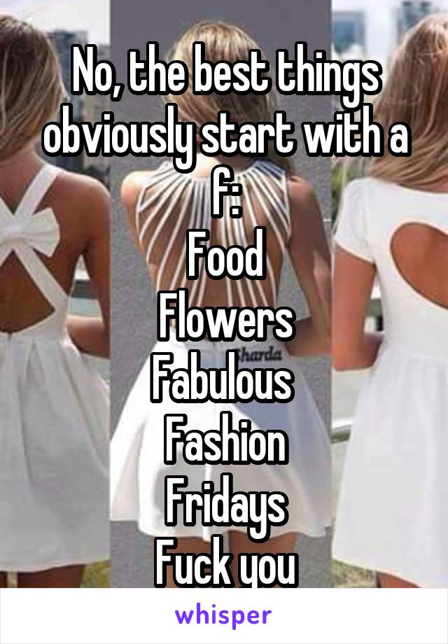 No, the best things obviously start with a f:
Food
Flowers
Fabulous 
Fashion
Fridays
Fuck you