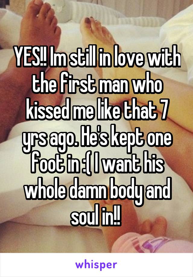 YES!! Im still in love with the first man who kissed me like that 7 yrs ago. He's kept one foot in :( I want his whole damn body and soul in!! 