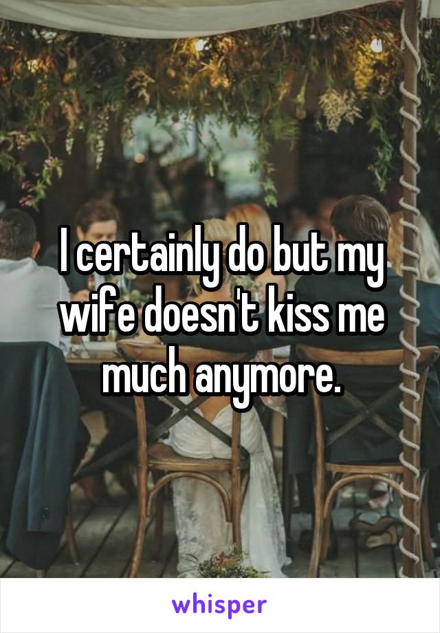 I certainly do but my wife doesn't kiss me much anymore.