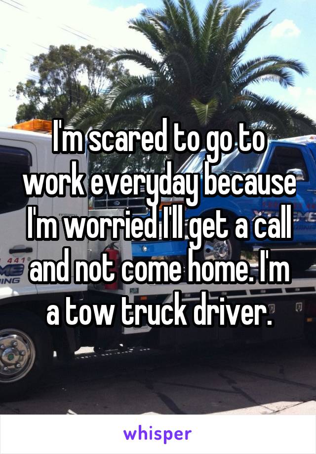 I'm scared to go to work everyday because I'm worried I'll get a call and not come home. I'm a tow truck driver.