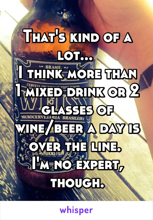 That's kind of a lot... 
I think more than 1 mixed drink or 2 glasses of wine/beer a day is over the line. 
I'm no expert, though.