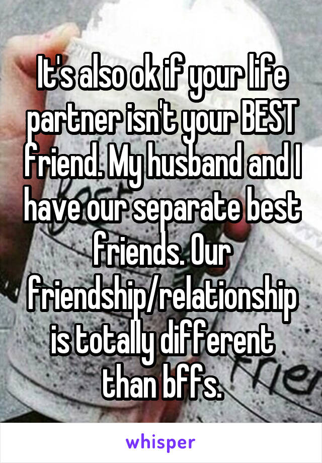 It's also ok if your life partner isn't your BEST friend. My husband and I have our separate best friends. Our friendship/relationship is totally different than bffs.