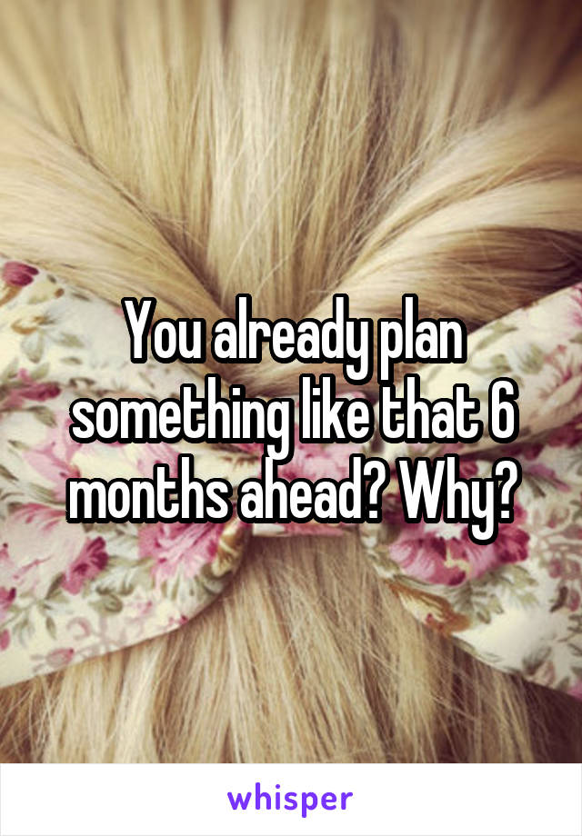 You already plan something like that 6 months ahead? Why?