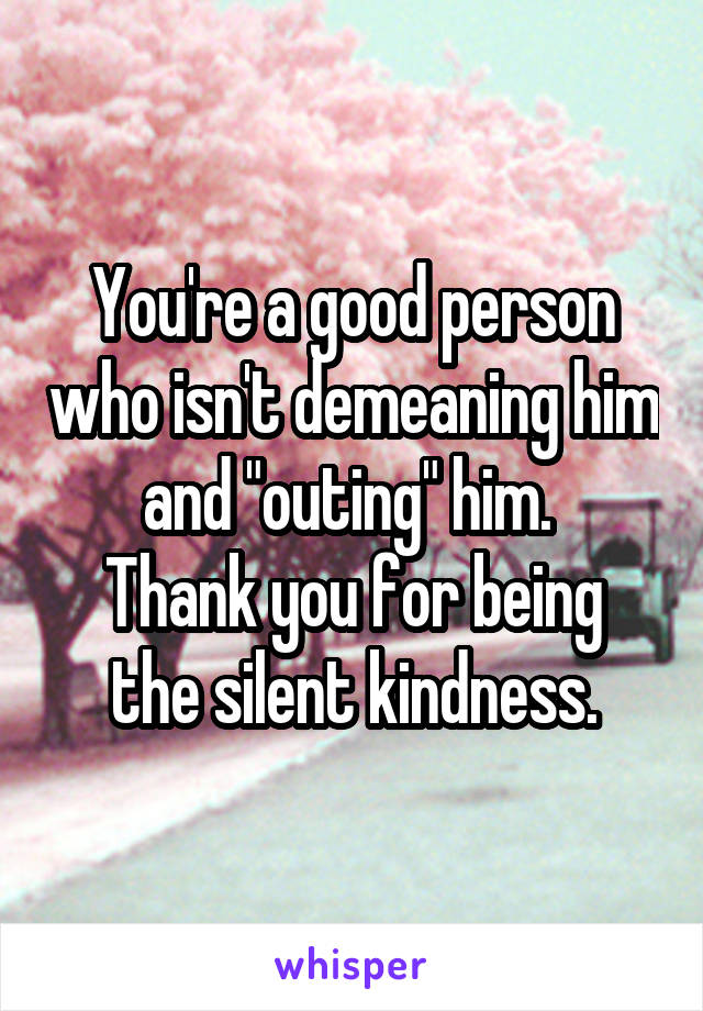 You're a good person who isn't demeaning him and "outing" him. 
Thank you for being the silent kindness.