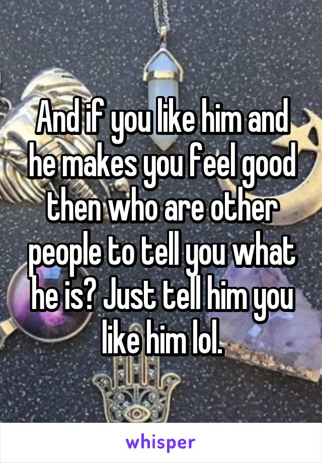 And if you like him and he makes you feel good then who are other people to tell you what he is? Just tell him you like him lol.