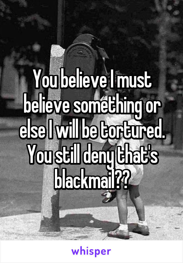 You believe I must believe something or else I will be tortured. You still deny that's blackmail??