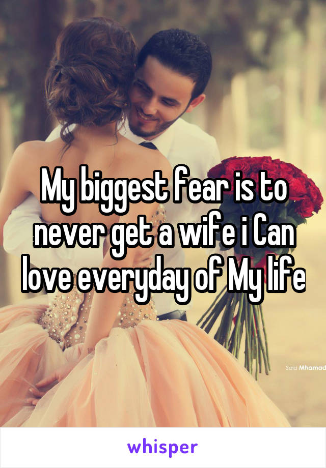 My biggest fear is to never get a wife i Can love everyday of My life