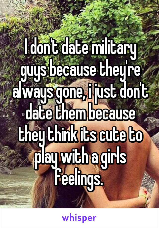 I don't date military guys because they're always gone, i just don't date them because they think its cute to play with a girls feelings. 