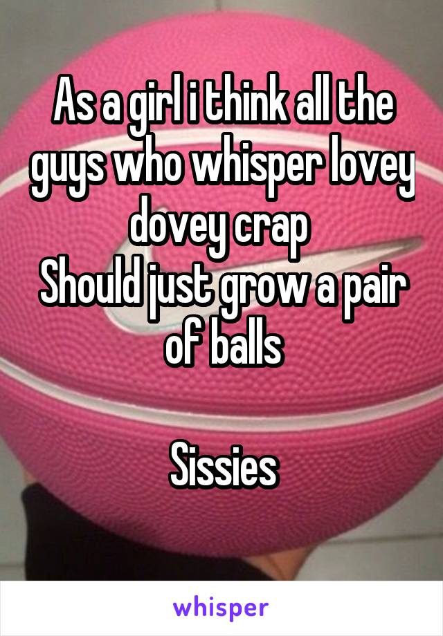 As a girl i think all the guys who whisper lovey dovey crap 
Should just grow a pair of balls

Sissies
