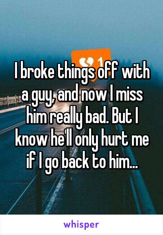 I broke things off with a guy, and now I miss him really bad. But I know he'll only hurt me if I go back to him...