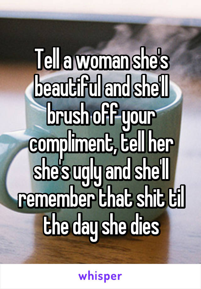 Tell a woman she's beautiful and she'll brush off your compliment, tell her she's ugly and she'll remember that shit til the day she dies
