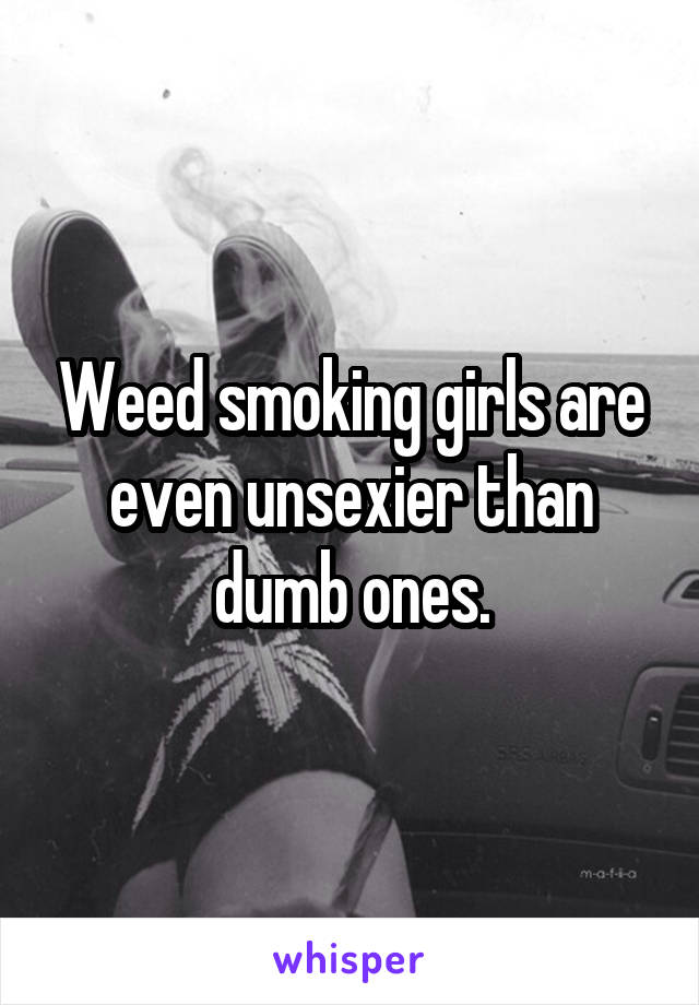 Weed smoking girls are even unsexier than dumb ones.