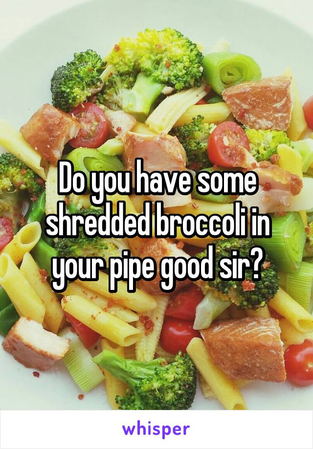 Do you have some shredded broccoli in your pipe good sir?