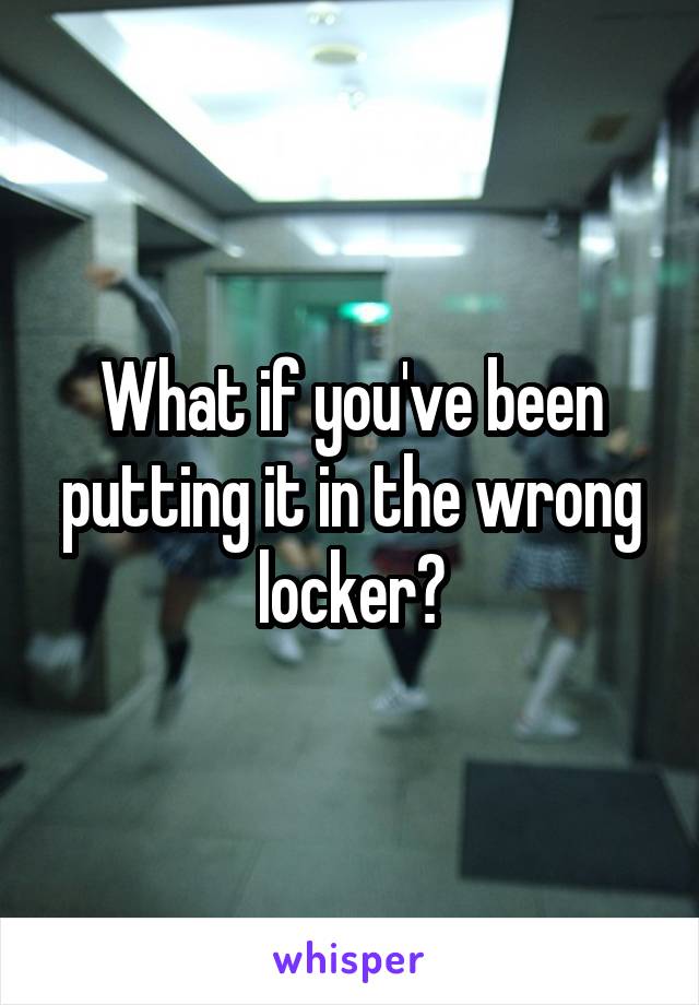 What if you've been putting it in the wrong locker?