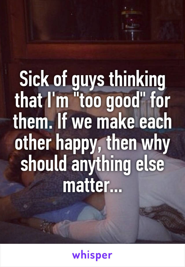 Sick of guys thinking that I'm "too good" for them. If we make each other happy, then why should anything else matter...