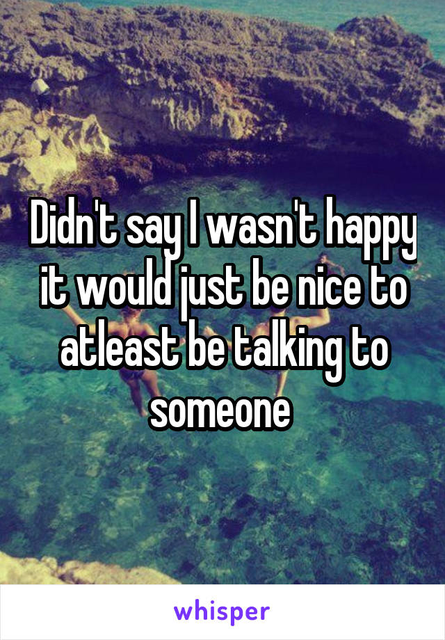 Didn't say I wasn't happy it would just be nice to atleast be talking to someone 